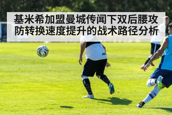 基米希加盟曼城传闻下双后腰攻防转换速度提升的战术路径分析